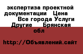 экспертиза проектной документации › Цена ­ 10 000 - Все города Услуги » Другие   . Брянская обл.